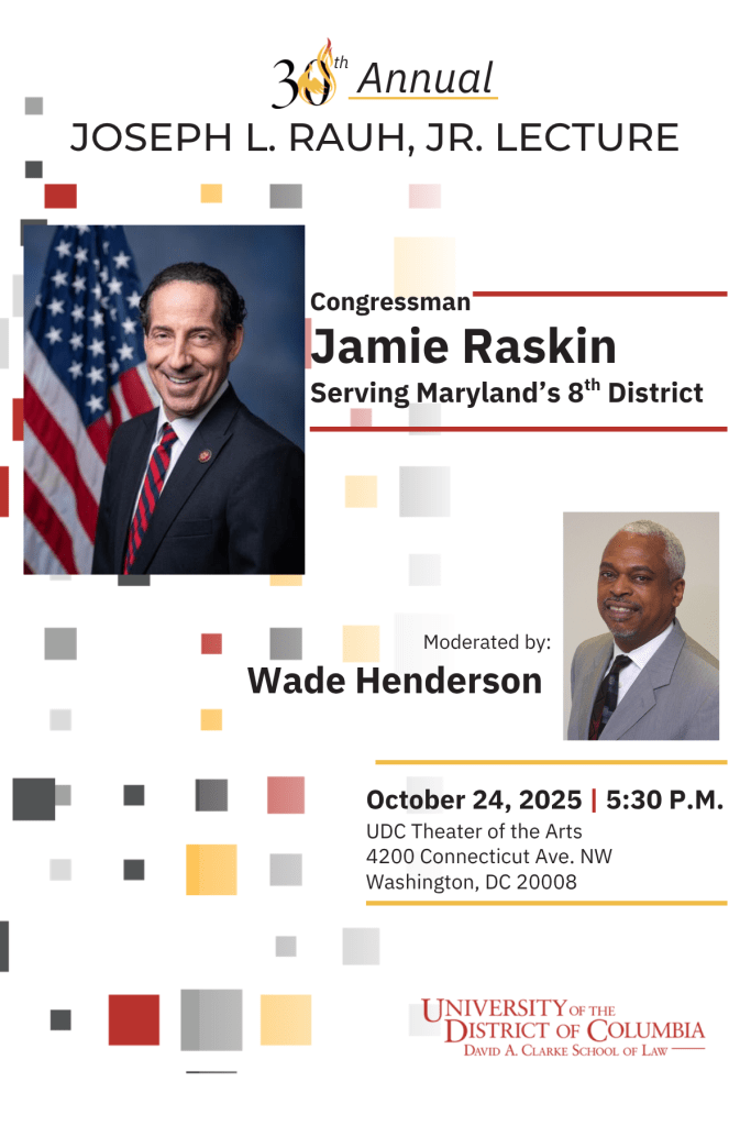 30th Annual Joseph L. Rauh, Jr. Lecture by Congressman Jamie Raskin Serving Maryland's 8th District. Moderated by Wade Henderson. October 24, 2025 at 5:30 pm at UDC Theater of the Arts 4200 Connecticut Ave NW Washington DC 20008